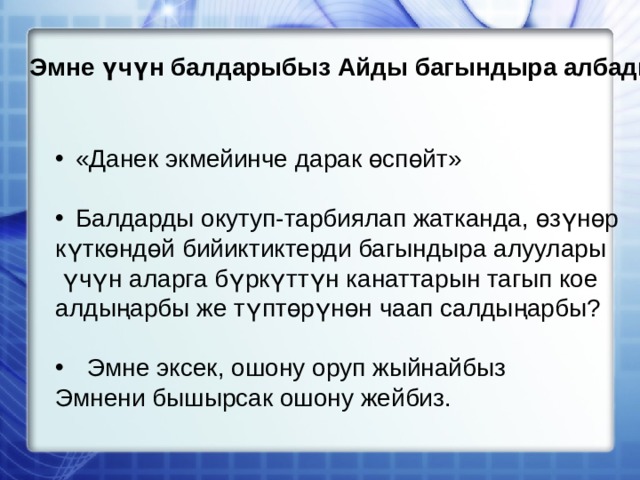 Эмне үчүн балдарыбыз Айды багындыра албады? «Данек экмейинче дарак өспөйт» Балдарды окутуп-тарбиялап жатканда, өзүнөр күткөндөй бийиктиктерди багындыра алуулары  үчүн аларга бүркүттүн канаттарын тагып кое алдыңарбы же түптөрүнөн чаап салдыңарбы? Эмне эксек, ошону оруп жыйнайбыз Эмнени бышырсак ошону жейбиз. 