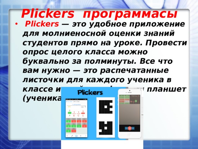 Plickers программасы   Plickers — это удобное приложение для молниеносной оценки знаний студентов прямо на уроке. Провести опрос целого класса можно буквально за полминуты. Все что вам нужно — это распечатанные листочки для каждого ученика в классе и свой телефон или планшет (ученикам он не нужен). 