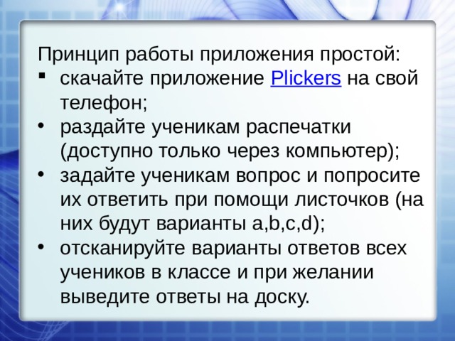 Принцип работы приложения простой: скачайте приложение  Plickers  на свой телефон; раздайте ученикам распечатки (доступно только через компьютер); задайте ученикам вопрос и попросите их ответить при помощи листочков (на них будут варианты a,b,c,d); отсканируйте варианты ответов всех учеников в классе и при желании выведите ответы на доску. 