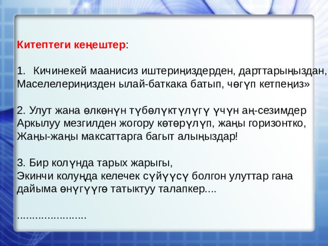 Китептеги кеңештер : Кичинекей маанисиз иштериңиздерден, дарттарыңыздан, Маселелериңизден ылай-баткака батып, чөгүп кетпеңиз» 2. Улут жана өлкөнүн түбөлүктүлүгү үчүн аң-сезимдер Аркылуу мезгилден жогору көтөрүлүп, жаңы горизонтко, Жаңы-жаңы максаттарга багыт алыңыздар! 3. Бир колүнда тарых жарыгы, Экинчи колуңда келечек сүйүүсү болгон улуттар гана дайыма өнүгүүгө татыктуу талапкер.... ....................... 