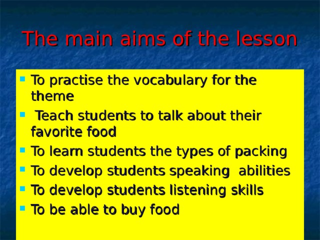 The main aims of the lesson To practise the vocabulary for the theme  Teach students to talk about their favorite food To learn students the types of packing To develop students speaking abilities To develop students listening skills To be able to buy food  