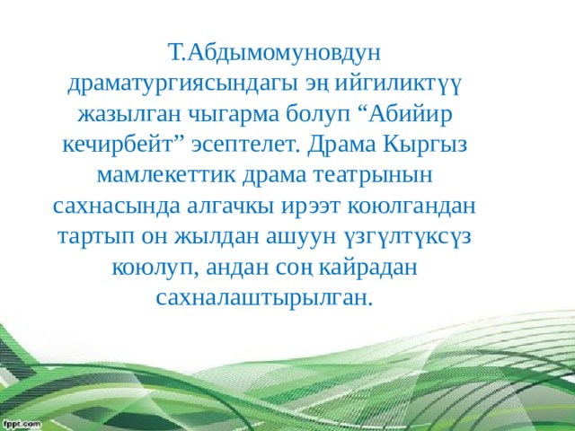  Т.Абдымомуновдун драматургиясындагы эң ийгиликтүү жазылган чыгарма болуп “Абийир кечирбейт” эсептелет. Драма Кыргыз мамлекеттик драма театрынын сахнасында алгачкы ирээт коюлгандан тартып он жылдан ашуун үзгүлтүксүз коюлуп, андан соң кайрадан сахналаштырылган. 