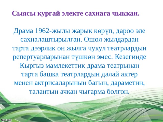 Сыясы кургай электе сахнага чыккан.   Драма 1962-жылы жарык көрүп, дароо эле сахналаштырылган. Ошол жылдардан тарта дээрлик он жылга чукул театрлардын репертуарларынан түшкөн эмес. Кезегинде Кыргыз мамлекеттик драма театрынан тарта башка театрлардын далай актер менен актрисаларынын багын, дараметин, талантын ачкан чыгарма болгон.    