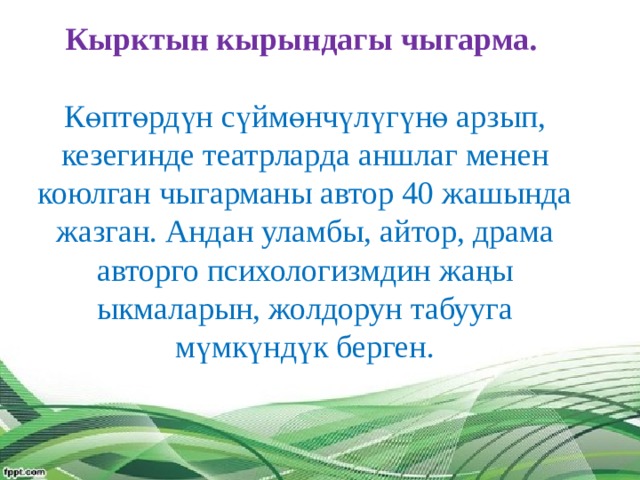 Кырктын кырындагы чыгарма.   Көптөрдүн сүймөнчүлүгүнө арзып, кезегинде театрларда аншлаг менен коюлган чыгарманы автор 40 жашында жазган. Андан уламбы, айтор, драма авторго психологизмдин жаңы ыкмаларын, жолдорун табууга мүмкүндүк берген.    