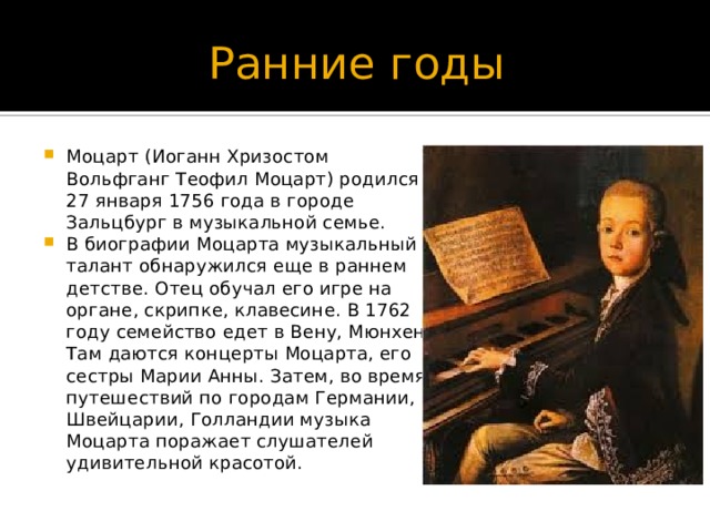 Ранние годы Моцарт (Иоганн Хризостом Вольфганг Теофил Моцарт) родился 27 января 1756 года в городе Зальцбург в музыкальной семье. В биографии Моцарта музыкальный талант обнаружился еще в раннем детстве. Отец обучал его игре на органе, скрипке, клавесине. В 1762 году семейство едет в Вену, Мюнхен. Там даются концерты Моцарта, его сестры Марии Анны. Затем, во время путешествий по городам Германии, Швейцарии, Голландии музыка Моцарта поражает слушателей удивительной красотой. 