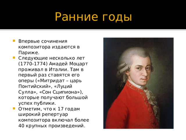 Ранние годы Впервые сочинения композитора издаются в Париже. Следующие несколько лет (1770-1774) Амадей Моцарт проживал в Италии. Там в первый раз ставятся его оперы («Митридат – царь Понтийский», «Луций Сулла», «Сон Сципиона»), которые получают большой успех публики. Отметим, что к 17 годам широкий репертуар композитора включал более 40 крупных произведений. 