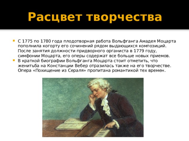 Расцвет творчества С 1775 по 1780 года плодотворная работа Вольфганга Амадея Моцарта пополнила когорту его сочинений рядом выдающихся композиций. После занятия должности придворного органиста в 1779 году, симфонии Моцарта, его оперы содержат все больше новых приемов. В краткой биографии Вольфганга Моцарта стоит отметить, что женитьба на Констанции Вебер отразилась также на его творчестве. Опера «Похищение из Сераля» пропитана романтикой тех времен. 