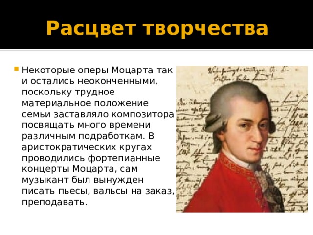 Расцвет творчества Некоторые оперы Моцарта так и остались неоконченными, поскольку трудное материальное положение семьи заставляло композитора посвящать много времени различным подработкам. В аристократических кругах проводились фортепианные концерты Моцарта, сам музыкант был вынужден писать пьесы, вальсы на заказ, преподавать. 