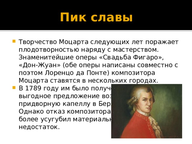 Пик славы Творчество Моцарта следующих лет поражает плодотворностью наряду с мастерством. Знаменитейшие оперы «Свадьба Фигаро», «Дон-Жуан» (обе оперы написаны совместно с поэтом Лоренцо да Понте) композитора Моцарта ставятся в нескольких городах. В 1789 году им было получено весьма выгодное предложение возглавить  придворную капеллу в Берлине.  Однако отказ композитора еще  более усугубил материальный  недостаток. 