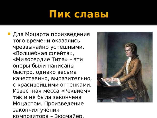 Пик славы Для Моцарта произведения того времени оказались чрезвычайно успешными. «Волшебная флейта», «Милосердие Тита» – эти оперы были написаны быстро, однако весьма качественно, выразительно, с красивейшими оттенками. Известная месса «Реквием» так и не была закончена Моцартом. Произведение закончил ученик композитора – Зюсмайер. 