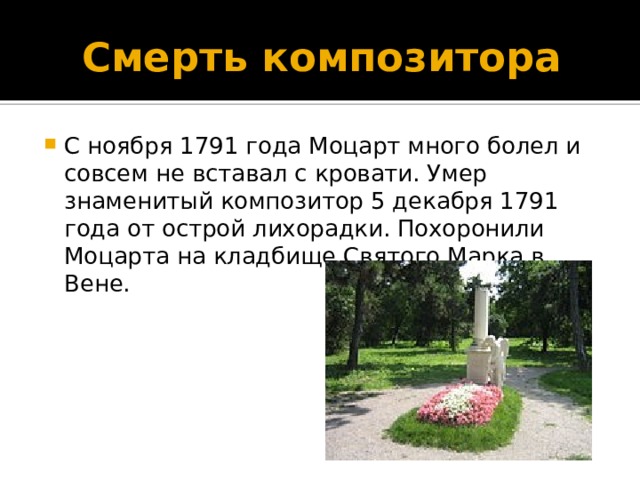 Смерть композитора С ноября 1791 года Моцарт много болел и совсем не вставал с кровати. Умер знаменитый композитор 5 декабря 1791 года от острой лихорадки. Похоронили Моцарта на кладбище Святого Марка в Вене. 