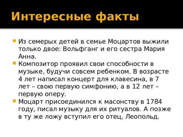 Интересные факты Из семерых детей в семье Моцартов выжили только двое: Вольфганг и его сестра Мария Анна. Композитор проявил свои способности в музыке, будучи совсем ребенком. В возрасте 4 лет написал концерт для клавесина, в 7 лет – свою первую симфонию, а в 12 лет – первую оперу. Моцарт присоединился к масонству в 1784 году, писал музыку для их ритуалов. А позже в ту же ложу вступил его отец, Леопольд. 