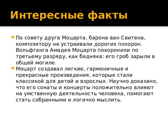 Интересные факты По совету друга Моцарта, барона ван Свитена, композитору не устраивали дорогих похорон. Вольфганга Амадея Моцарта похоронили по третьему разряду, как бедняка: его гроб зарыли в общей могиле. Моцарт создавал легкие, гармоничные и прекрасные произведения, которые стали классикой для детей и взрослых. Научно доказано, что его сонаты и концерты положительно влияют на умственную деятельность человека, помогают стать собранными и логично мыслить.   