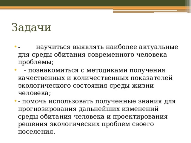 Задачи - научиться выявлять наиболее актуальные для среды обитания современного человека проблемы;  - познакомиться с методиками получения качественных и количественных показателей экологического состояния среды жизни человека; - помочь использовать полученные знания для прогнозирования дальнейших изменений среды обитания человека и проектирования решения экологических проблем своего поселения. 