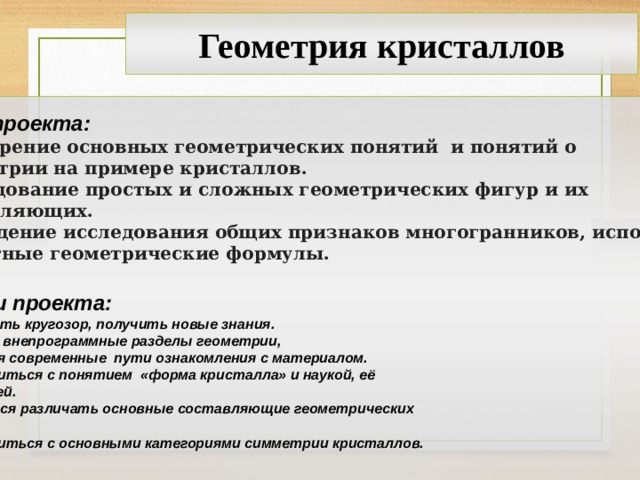 Геометрия кристаллов Цель проекта: Расширение основных геометрических понятий и понятий о симметрии на примере кристаллов. Исследование простых и сложных геометрических фигур и их составляющих. Проведение исследования общих признаков многогранников, используя известные геометрические формулы.  Задачи проекта: Расширить кругозор, получить новые знания. Изучить внепрограммные разделы геометрии, используя современные пути ознакомления с материалом. Ознакомиться с понятием «форма кристалла» и наукой, её изучающей. Научиться различать основные составляющие геометрических фигур. Ознакомиться с основными категориями симметрии кристаллов.  2 