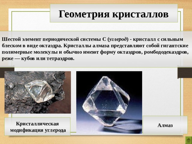 Геометрия кристаллов  Шестой элемент периодической системы С ( углерод ) - кристалл с сильным блеском в виде октаэдра. Кристаллы алмаза представляют собой гигантские полимерные молекулы и обычно имеют форму октаэдров, ромбододекаэдров, реже — кубов или тетраэдров.  Алмаз Кристаллическая  модификация углерода 13 
