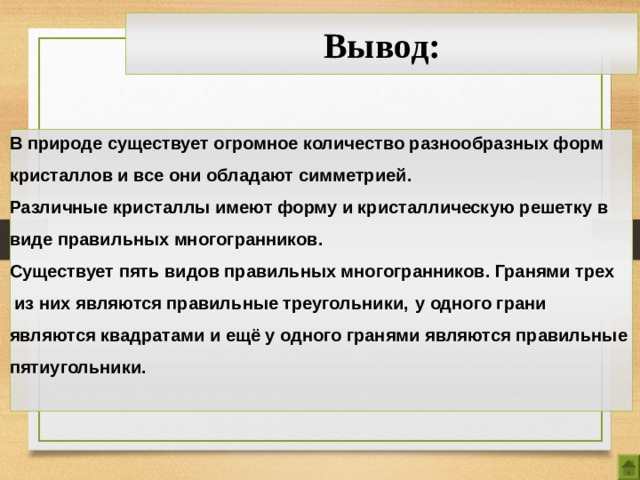Вывод: В природе существует огромное количество разнообразных форм кристаллов и все они обладают симметрией. Различные кристаллы имеют форму и кристаллическую решетку в виде правильных многогранников. Существует пять видов правильных многогранников. Гранями трех  из них являются правильные треугольники,  у одного грани являются квадратами и ещё у одного гранями являются правильные пятиугольники.  21 