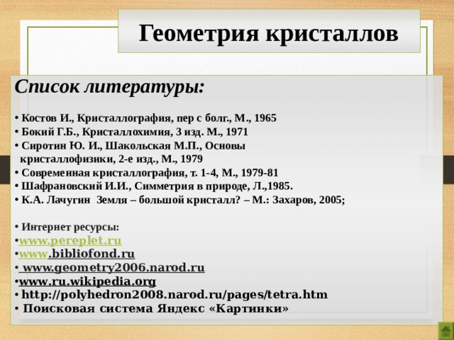 Геометрия кристаллов Список литературы:   Костов И., Кристаллография, пер с болг., М., 1965  Бокий Г.Б., Кристаллохимия, 3 изд. М., 1971  Сиротин Ю. И., Шакольская М.П., Основы  кристаллофизики, 2-е изд., М., 1979  Современная кристаллография, т. 1-4, М., 1979-81  Шафрановский И.И., Симметрия в природе, Л.,1985.  К.А. Лачугин Земля – большой кристалл? – М.: Захаров, 2005;   Интернет ресурсы: www.pereplet.ru  www . bibliofond . ru   www.geometry2006.narod.ru www . ru . wikipedia . org  http://polyhedron2008.narod.ru/pages/tetra.htm  Поисковая система Яндекс «Картинки»  22 