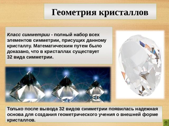 Геометрия кристаллов Класс симметрии - полный набор всех элементов симметрии, присущих данному кристаллу. Математическим путем было доказано, что в кристаллах существует 32 вида  симметрии. Только после вывода 32 видов симметрии появилась надежная основа для создания геометрического учения о внешней форме кристаллов. 8 