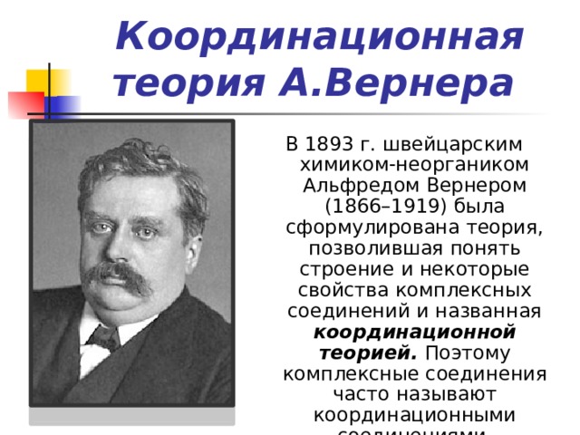 Координационная теория А.Вернера  В 1893 г. швейцарским химиком-неоргаником Альфредом Вернером (1866–1919) была сформулирована теория, позволившая понять строение и некоторые свойства комплексных соединений и названная координационной теорией.   Поэтому комплексные соединения часто называют координационными соединениями. 