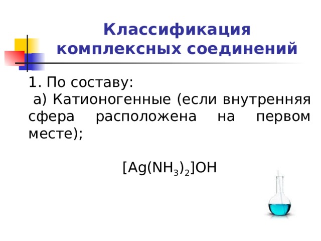 Классификация комплексных соединений 1. По составу:   а) Катионогенные (если внутренняя сфера расположена на первом месте); [Ag(NH 3 ) 2 ]OH   