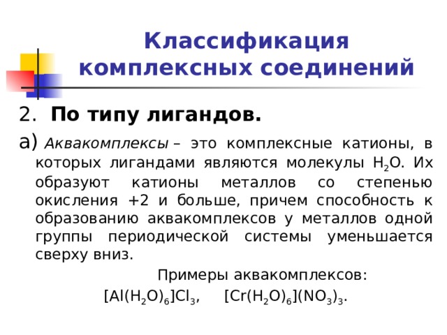 Классификация комплексных соединений 2.   По типу лигандов. а)  Аквакомплексы  – это комплексные катионы, в которых лигандами являются молекулы H 2 O. Их образуют катионы металлов со степенью окисления +2 и больше, причем способность к образованию аквакомплексов у металлов одной группы периодической системы уменьшается сверху вниз.  Примеры аквакомплексов: [Al(H 2 O) 6 ]Cl 3 , [Cr(H 2 O) 6 ](NO 3 ) 3 . 