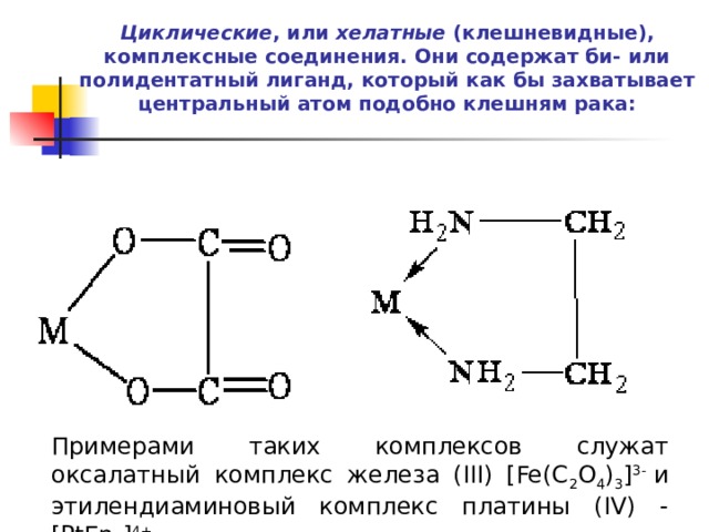 Циклические , или  хелатные  (клешневидные), комплексные соединения. Они содержат би- или полидентатный лиганд, который как бы захватывает центральный атом подобно клешням рака:   Примерами таких комплексов служат оксалатный комплекс железа (III) [Fe(C 2 O 4 ) 3 ] 3-  и этилендиаминовый комплекс платины (IV) - [PtEn 3 ] 4+ . 
