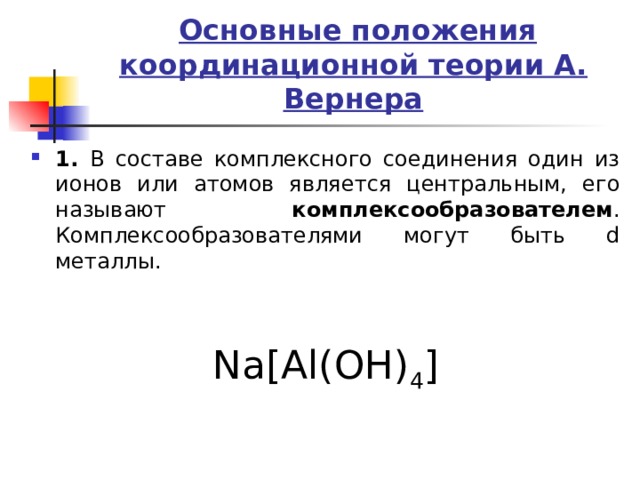  Основные положения координационной теории А. Вернера 1. В составе комплексного соединения один из ионов или атомов является центральным, его называют комплексообразователем . Комплексообразователями могут быть d металлы.   Na[Al(OH) 4 ] 