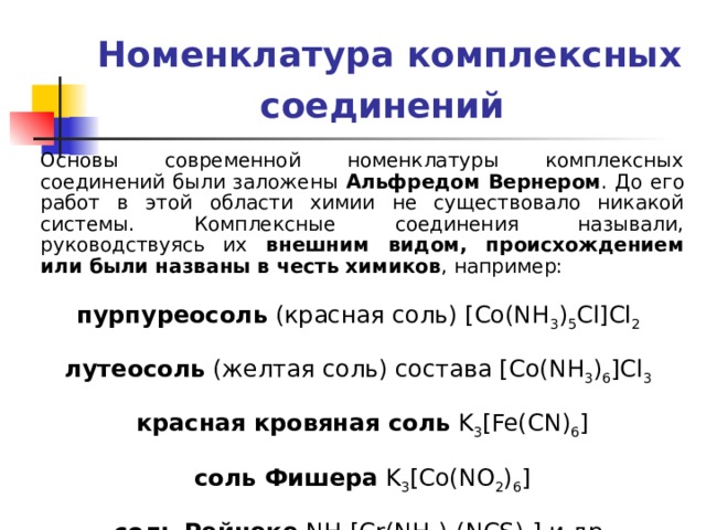 Номенклатура комплексных соединений  Основы современной номенклатуры комплексных соединений были заложены Альфредом Вернером . До его работ в этой области химии не существовало никакой системы. Комплексные соединения называли, руководствуясь их внешним видом, происхождением или были названы в честь химиков , например:  пурпуреосоль (красная соль) [Co(NH 3 ) 5 Cl]Cl 2   лутеосоль (желтая соль) состава [Co(NH 3 ) 6 ]Cl 3   красная кровяная соль K 3 [Fe(CN) 6 ]  соль Фишера K 3 [Co(NO 2 ) 6 ]  соль Рейнеке NH 4 [Cr(NH 3 ) 2 (NCS) 4 ] и др. 