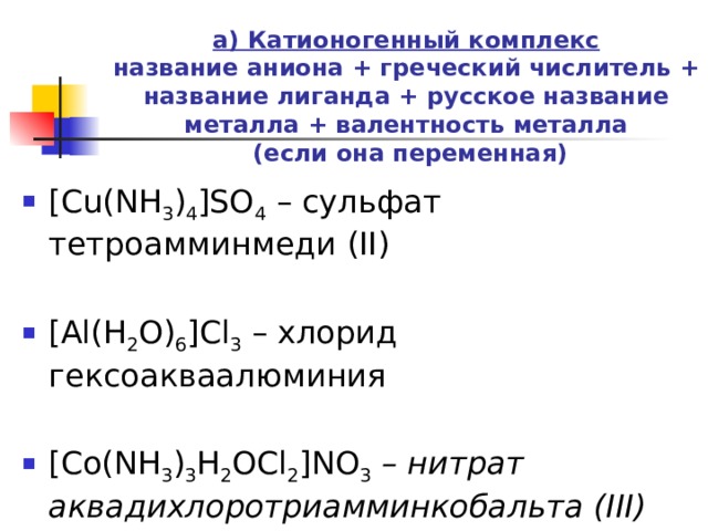 а) Катионогенный комплекс  название аниона + греческий числитель + название лиганда + русское название металла + валентность металла  (если она переменная)   [Cu(NH 3 ) 4 ]SO 4  – сульфат тетроамминмеди (II) [Al(H 2 O) 6 ]Cl 3  – хлорид гексоакваалюминия [Co(NH 3 ) 3 H 2 OCl 2 ]NO 3 – нитрат аквадихлоротриамминкобальта (III) 