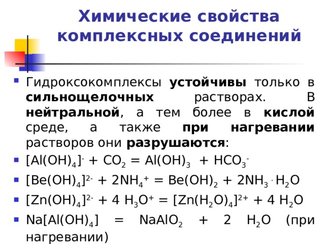 Химические свойства комплексных соединений   Гидроксокомплексы устойчивы только в сильнощелочных растворах. В нейтральной , а тем более в кислой среде, а также при нагревании растворов они разрушаются : [Al(OH) 4 ] - + CO 2 = Al(OH) 3 + HCO 3 -  [Be(OH) 4 ] 2- + 2NH 4 + = Be(OH) 2 + 2NH 3 . H 2 O [Zn(OH) 4 ] 2- + 4 H 3 O + = [Zn(H 2 O) 4 ] 2+ + 4 H 2 O Na[Al(OH) 4 ] = NaAlO 2 + 2 H 2 O (при нагревании) 