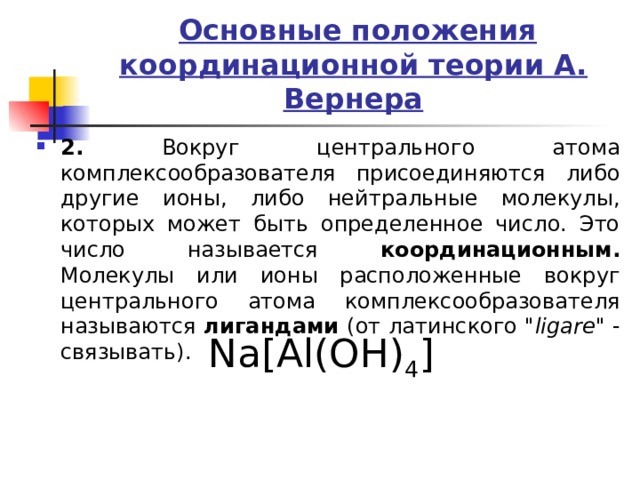  Основные положения координационной теории А. Вернера 2. Вокруг центрального атома комплексообразователя присоединяются либо другие ионы, либо нейтральные молекулы, которых может быть определенное число. Это число называется координационным. Молекулы или ионы расположенные вокруг центрального атома комплексообразователя называются лигандами (от латинского 