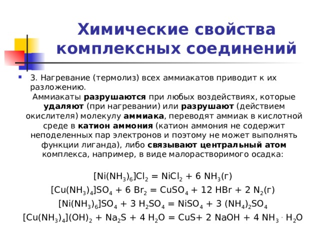 Химические свойства комплексных соединений 3. Нагревание (термолиз) всех аммиакатов приводит к их разложению. Аммиакаты разрушаются при любых воздействиях, которые удаляют (при нагревании) или разрушают (действием окислителя) молекулу аммиака , переводят аммиак в кислотной среде в катион аммония (катион аммония не содержит неподеленных пар электронов и поэтому не может выполнять функции лиганда), либо связывают центральный атом комплекса, например, в виде малорастворимого осадка: [Ni(NH 3 ) 6 ]Cl 2 = NiCl 2 + 6 NH 3 (г) [Cu(NH 3 ) 4 ]SO 4 + 6 Br 2 = CuSO 4 + 12 HBr + 2 N 2 (г) [Ni(NH 3 ) 6 ]SO 4 + 3 H 2 SO 4 = NiSO 4 + 3 (NH 4 ) 2 SO 4  [Cu(NH 3 ) 4 ](OH) 2 + Na 2 S + 4 H 2 O = CuS+ 2 NaOH + 4 NH 3  . H 2 O 