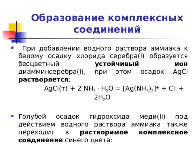 Образование комплексных соединений  При добавлении водного раствора аммиака к белому осадку хлорида серебра(I) образуется бесцветный устойчивый ион диамминсеребра(I), при этом осадок AgCl растворяется :  AgCl(т) + 2 NH 3  . H 2 O = [Ag(NH 3 ) 2 ] + + Cl - + 2H 2 O Голубой осадок гидроксида меди(II) под действием водного раствора аммиака также переходит в растворимое комплексное соединение синего цвета: Cu(OH) 2 + 4 NH 3  . H 2 O =[Cu(NH 3 ) 4 ] 2+ + 2 OH - + 4 H 2 O 