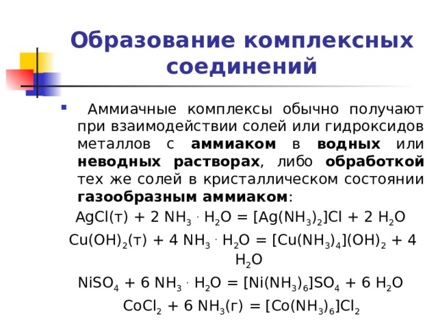 Образование комплексных соединений  Аммиачные комплексы обычно получают при взаимодействии солей или гидроксидов металлов с аммиаком в водных или неводных растворах , либо обработкой тех же солей в кристаллическом состоянии газообразным аммиаком : AgCl(т) + 2 NH 3  . H 2 O = [Ag(NH 3 ) 2 ]Cl + 2 H 2 O Cu(OH) 2 (т) + 4 NH 3  . H 2 O = [Cu(NH 3 ) 4 ](OH) 2 + 4 H 2 O NiSO 4 + 6 NH 3  . H 2 O = [Ni(NH 3 ) 6 ]SO 4 + 6 H 2 O CoCl 2 + 6 NH 3 (г) = [Co(NH 3 ) 6 ]Cl 2 