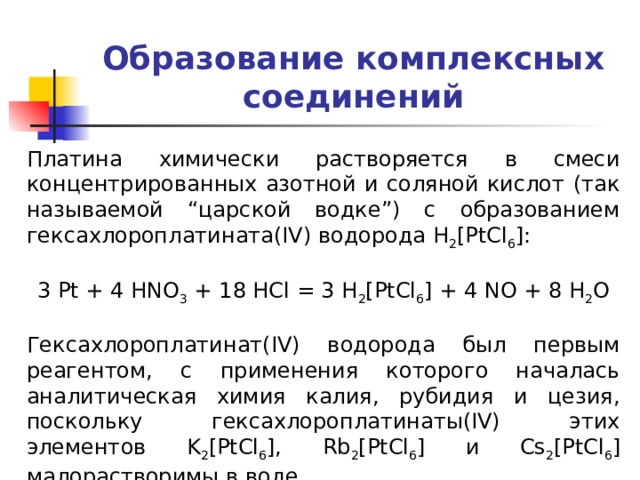 Образование комплексных соединений Платина химически растворяется в смеси концентрированных азотной и соляной кислот (так называемой “царской водке”) с образованием гексахлороплатината(IV) водорода H 2 [PtCl 6 ]: 3 Pt + 4 HNO 3 + 18 HCl = 3 H 2 [PtCl 6 ] + 4 NO + 8 H 2 O Гексахлороплатинат(IV) водорода был первым реагентом, с применения которого началась аналитическая химия калия, рубидия и цезия, поскольку гексахлороплатинаты(IV) этих элементов K 2 [PtCl 6 ], Rb 2 [PtCl 6 ] и Cs 2 [PtCl 6 ] малорастворимы в воде. 