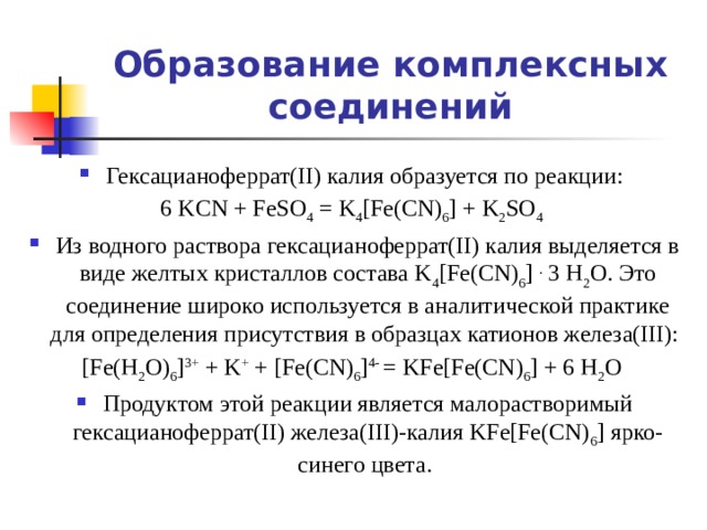 Образование комплексных соединений Гексацианоферрат(II) калия образуется по реакции: 6 KCN + FeSO 4 = K 4 [Fe(CN) 6 ] + K 2 SO 4  Из водного раствора гексацианоферрат(II) калия выделяется в виде желтых кристаллов состава K 4 [Fe(CN) 6 ] . 3 H 2 O. Это соединение широко используется в аналитической практике для определения присутствия в образцах катионов железа(III): [Fe(H 2 O) 6 ] 3+ + K + + [Fe(CN) 6 ] 4- = KFe[Fe(CN) 6 ] + 6 H 2 O Продуктом этой реакции является малорастворимый гексацианоферрат(II) железа(III)-калия KFe[Fe(CN) 6 ] ярко-синего цвета. 