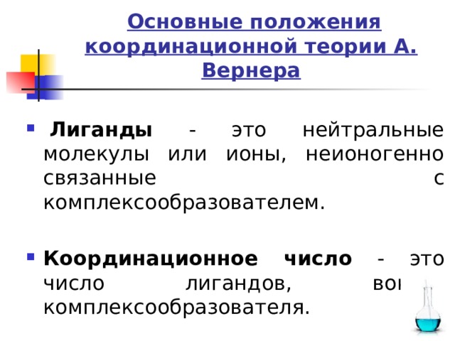  Основные положения координационной теории А. Вернера   Лиганды - это нейтральные молекулы или ионы, неионогенно связанные с комплексообразователем. Координационное число - это число лигандов, вокруг комплексообразователя. 