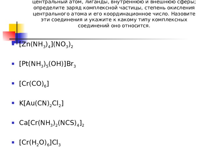 1.В следующих комплексных соединениях укажите центральный атом, лиганды, внутреннюю и внешнюю сферы; определите заряд комплексной частицы, степень окисления центрального атома и его координационное число. Назовите эти соединения и укажите к какому типу комплексных соединений оно относится.     [Zn(NH 3 ) 4 ](NO 3 ) 2  [Pt(NH 3 ) 5 (OH)]Br 3 [Cr(CO) 6 ]  K[Au(CN) 2 Cl 2 ] Ca[Cr(NH 3 ) 2 (NCS) 4 ] 2  [Cr(H 2 O) 6 ]Cl 3 