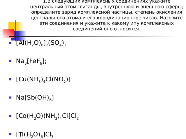 1.В следующих комплексных соединениях укажите центральный атом, лиганды, внутреннюю и внешнюю сферы; определите заряд комплексной частицы, степень окисления центрального атома и его координационное число. Назовите эти соединения и укажите к какому ипу комплексных соединений оно относится.     [Al(H 2 O) 6 ] 2 (SO 4 ) 3 Na 3 [FeF 6 ]; [Cu(NH 3 ) 4 Cl(NO 2 )] Na[Sb(OH) 6 ] [Co(H 2 O)(NH 3 ) 4 Cl]Cl 2  [Ti(H 2 O) 6 ]Cl 3 