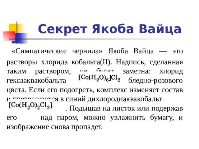 Секрет Якоба Вайца  «Симпатические чернила» Якоба Вайца — это растворы хлорида кобальта(II). Надпись, сделанная таким раствором, не будет заметна: хлорид гексааквакобальта бледно-розового цвета. Если его подогреть, комплекс изменяет состав и превращается в синий дихлородиаквакобальт  . Подышав на листок или подержав его над паром, можно увлажнить бумагу, и изображение снова пропадет. 