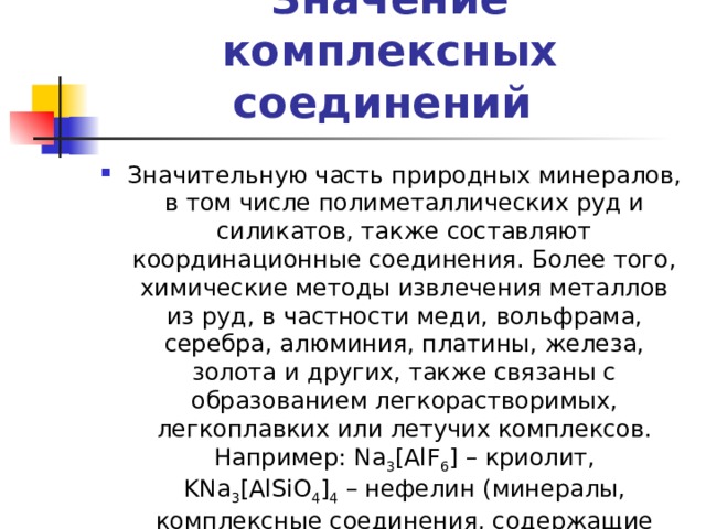 Значение комплексных соединений Значительную часть природных минералов, в том числе полиметаллических руд и силикатов, также составляют координационные соединения. Более того, химические методы извлечения металлов из руд, в частности меди, вольфрама, серебра, алюминия, платины, железа, золота и других, также связаны с образованием легкорастворимых, легкоплавких или летучих комплексов. Например: Na 3 [AlF 6 ] – криолит, KNa 3 [AlSiO 4 ] 4  – нефелин (минералы, комплексные соединения, содержащие алюминий). 