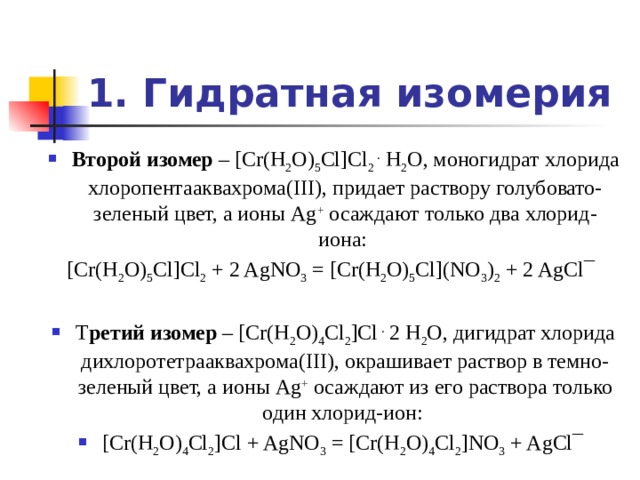 1. Гидратная изомерия Второй изомер – [Cr(H 2 O) 5 Cl]Cl 2 . H 2 O, моногидрат хлорида хлоропентааквахрома(III), придает раствору голубовато-зеленый цвет, а ионы Ag + осаждают только два хлорид-иона: [Cr(H 2 O) 5 Cl]Cl 2 + 2 AgNO 3 = [Cr(H 2 O) 5 Cl](NO 3 ) 2 + 2 AgCl¯ Т ретий изомер – [Cr(H 2 O) 4 Cl 2 ]Cl . 2 H 2 O, дигидрат хлорида дихлоротетрааквахрома(III), окрашивает раствор в темно-зеленый цвет, а ионы Ag + осаждают из его раствора только один хлорид-ион: [Cr(H 2 O) 4 Cl 2 ]Cl + AgNO 3 = [Cr(H 2 O) 4 Cl 2 ]NO 3 + AgCl¯ 