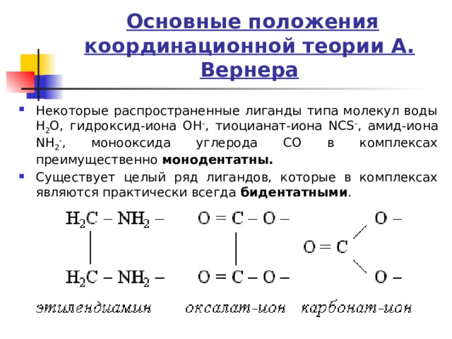  Основные положения координационной теории А. Вернера Некоторые распространенные лиганды типа молекул воды H 2 O, гидроксид-иона OH - , тиоцианат-иона NCS - , амид-иона NH 2 - , монооксида углерода CO в комплексах преимущественно монодентатны. Существует целый ряд лигандов, которые в комплексах являются практически всегда бидентатными . 