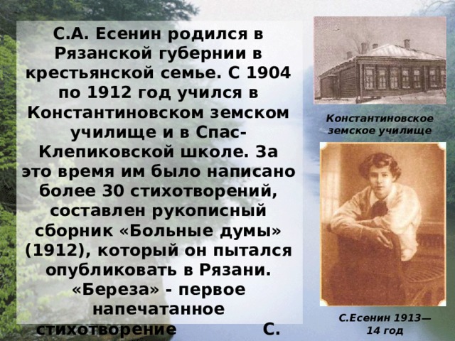 С.А. Есенин родился в Рязанской губернии в крестьянской семье. С 1904 по 1912 год учился в Константиновском земском училище и в Спас-Клепиковской школе. За это время им было написано более 30 стихотворений, составлен рукописный сборник «Больные думы» (1912), который он пытался опубликовать в Рязани. «Береза» - первое напечатанное стихотворение С. Есенина. С первых же стихов в поэзию Есенина входят темы родины и революции. Поэтический мир становится более сложным, многомерным, значительное место в нем начинают занимать библейские образы, христианские мотивы . Константиновское  земское  училище С.Есенин  1913—14  год 