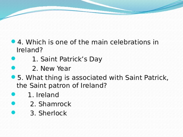4. Which is one of the main celebrations in Ireland?  1. Saint Patrick’s Day  2. New Year 5. What thing is associated with Saint Patrick, the Saint patron of Ireland?  1. Ireland  2. Shamrock  3. Sherlock 