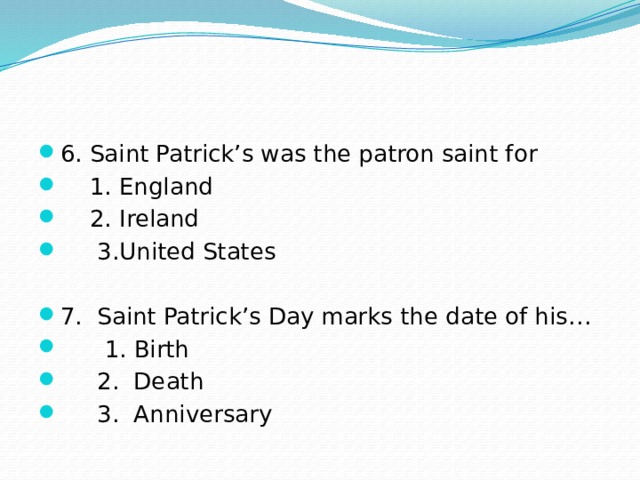 6. Saint Patrick’s was the patron saint for  1. England  2. Ireland  3.United States 7. Saint Patrick’s Day marks the date of his…  1. Birth  2. Death  3. Anniversary 