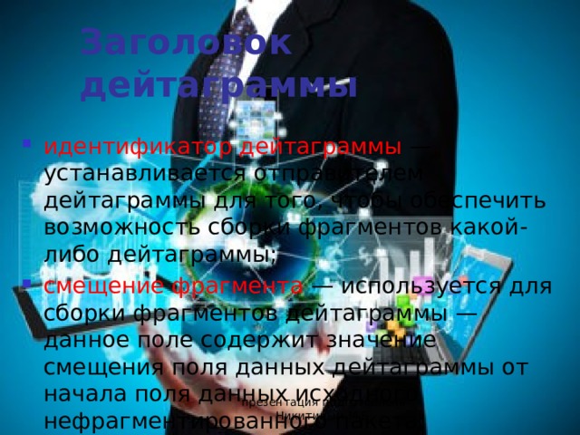 Заголовок дейтаграммы идентификатор дейтаграммы — устанавливается отправителем дейтаграммы для того, чтобы обеспечить возможность сборки фрагментов какой-либо дейтаграммы; смещение фрагмента — используется для сборки фрагментов дейтаграммы — данное поле содержит значение смещения поля данных дейтаграммы от начала поля данных исходного нефрагментированного пакета; презентация подготовлена Никитиным М.Е. 