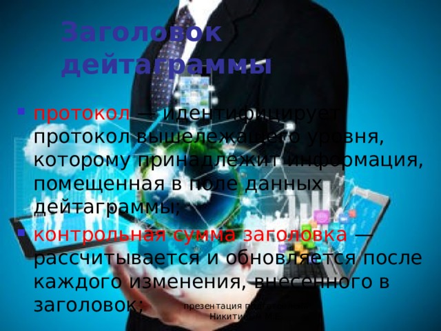 Заголовок дейтаграммы протокол — идентифицирует протокол вышележащего уровня, которому принадлежит информация, помещенная в поле данных дейтаграммы; контрольная сумма заголовка — рассчитывается и обновляется после каждого изменения, внесенного в заголовок; презентация подготовлена Никитиным М.Е. 