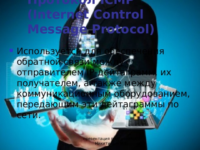 Протокол ICMP (Internet Control Message Protocol) Используется для обеспечения обратной связи между отправителем IP-дейтаграмм, их получателем, а также между коммуникационным оборудованием, передающим эти дейтаграммы по сети. презентация подготовлена Никитиным М.Е. 